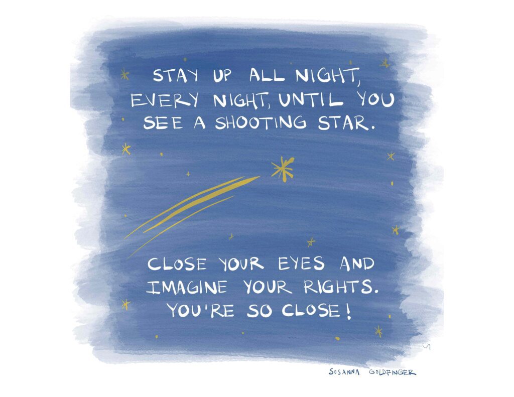 Stay up all night, every night, until you see a shooting star. Close your eyes and imagine your rights. You're so close!