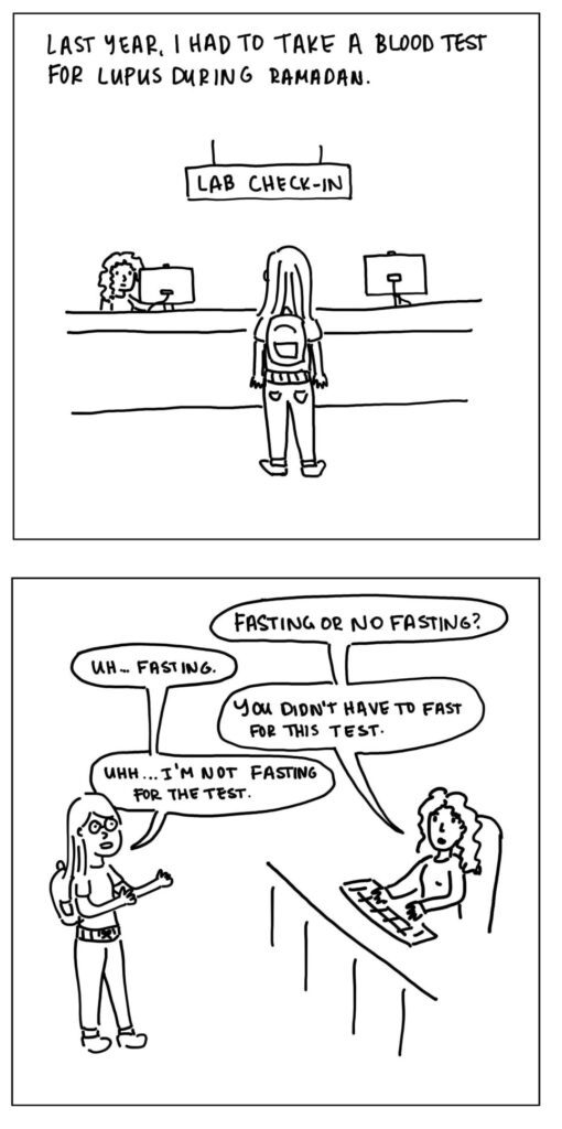 Panel 1: A woman with long hair and a backpack stands at a lab check-in counter.

Text: Last year, I had to take a blood test for Lupus during Ramadan.


Panel 2: The woman talks to another woman behind the counter.

Woman 2: Fasting or no fasting?
Woman 1: Uh...fasting.
Woman 2: You didn't have to fast for this test.
Woman 1: Uhh...I'm not fasting for the test.