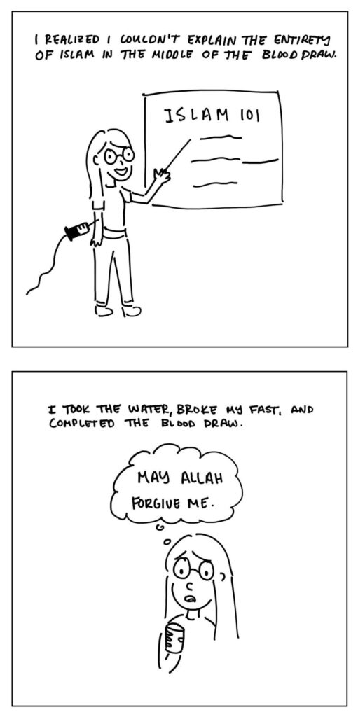 Panel 1: The woman stands in front of a blackboard that says Islam 101.

Text: I realized I couldn't explain the entirety of Islam in the middle of the blood draw.

Panel 2: The woman takes a drink of water and thinks "May Allah forgive me."

Text: I took the water, broke my fast, and completed the blood draw.