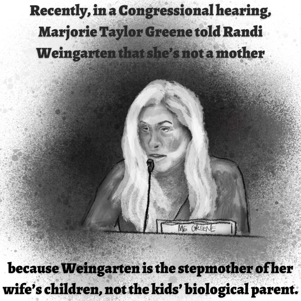 Image: A woman with long hair sits in front of a microphone. Her name tag reads "Ms. Greene."

Text: Recently, in a Congressional hearing, Marjorie Taylor Greene told Randi Weingarten that she's not a mother because Weingarten is the stepmother of her wife's children, not the kids' biological parent.