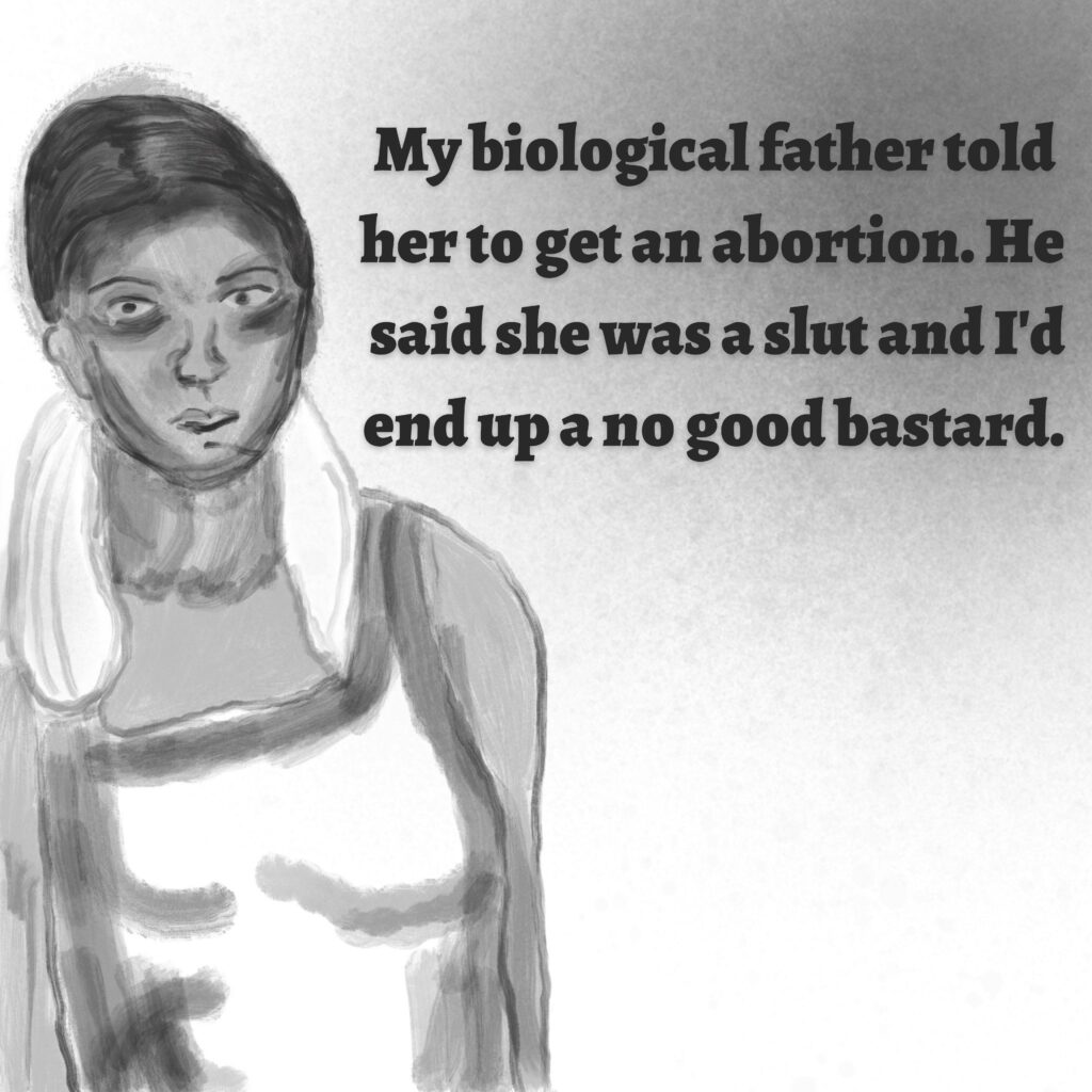 Image: A pregnant woman in a nightgown.

Text: My biological father told her to get an abortion. He said she was a slut and I'd end up a no good bastard.
