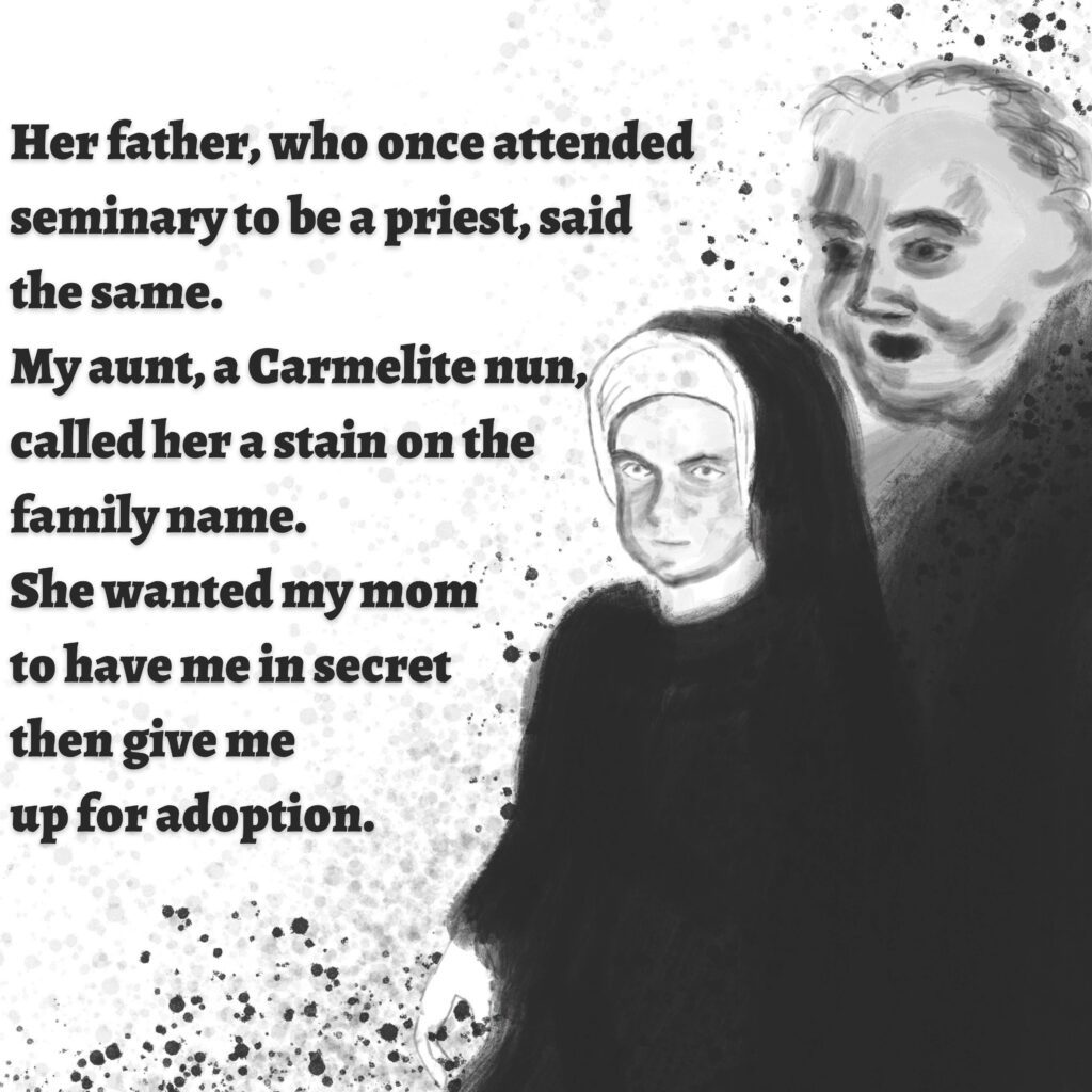 Image: A nun with a long, black habit, and a man with short hair and a black robe.

Text: Her father, who once attended seminar to be a priest, said the same. My aunt, a Carmelite nun, called her a stain on the family name. She wanted my mom to have me in secret then give me up for adoption.