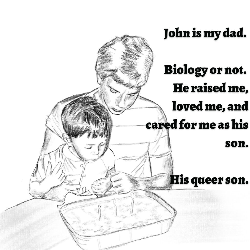 Image: A man holding a young boy. They are sitting at a table, and the boy is blowing out candles on a cake.

Image: John is my dad. Biology or not. He raised me, loved me, and cared for me as his son. His queer son.