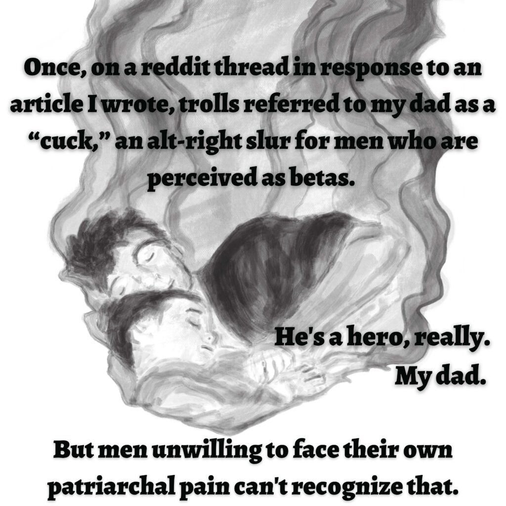 Image: A man and a boy sleeping next to each other.

Text: Once, on a Reddit thread in response to an article I wrote, trolls referred to my dad as a "cuck," an alt-right slur for men who are perceived as betas. He's a hero, really. My dad. But men unwilling to face their own patriarchal pain can't recognize that.