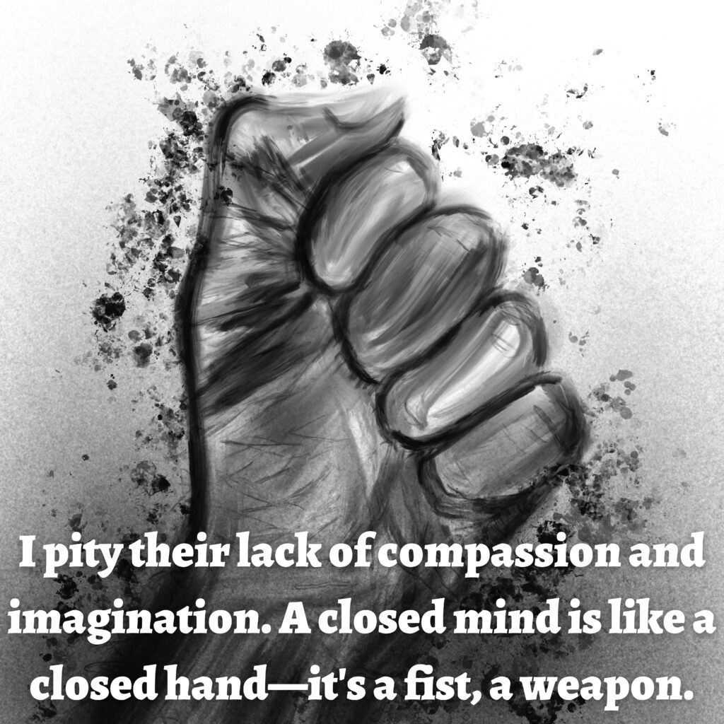 Image: A clenched fist.

Text: I pity their lack of compassion and imagination. A closed mind is like a closed hand—it's a fist, a weapon.