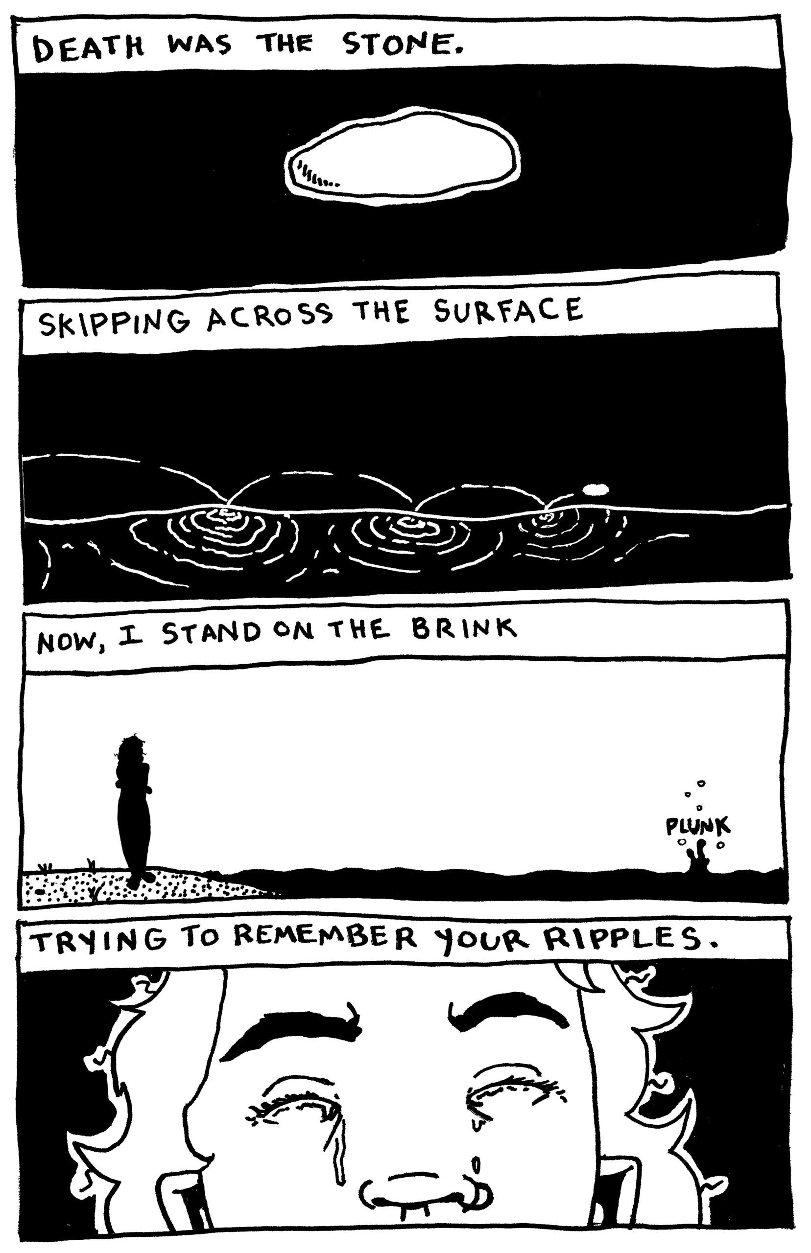 
Note: all images in black and white

Panel 1 text: Death was the stone.

Panel 1 image: a white stone in the center of the frame

Panel 2 text: Skipping across the surface

Panel 2 image: a stone skipping across water

Panel 3 text: Now, I stand on the brink.

Panel 3 image: the silhouette of a person standing on a beach. the stone sinks with a "plunk"

Panel 4 text: Trying to remember your ripples.

Panel 4: A person with closed eyes cries.