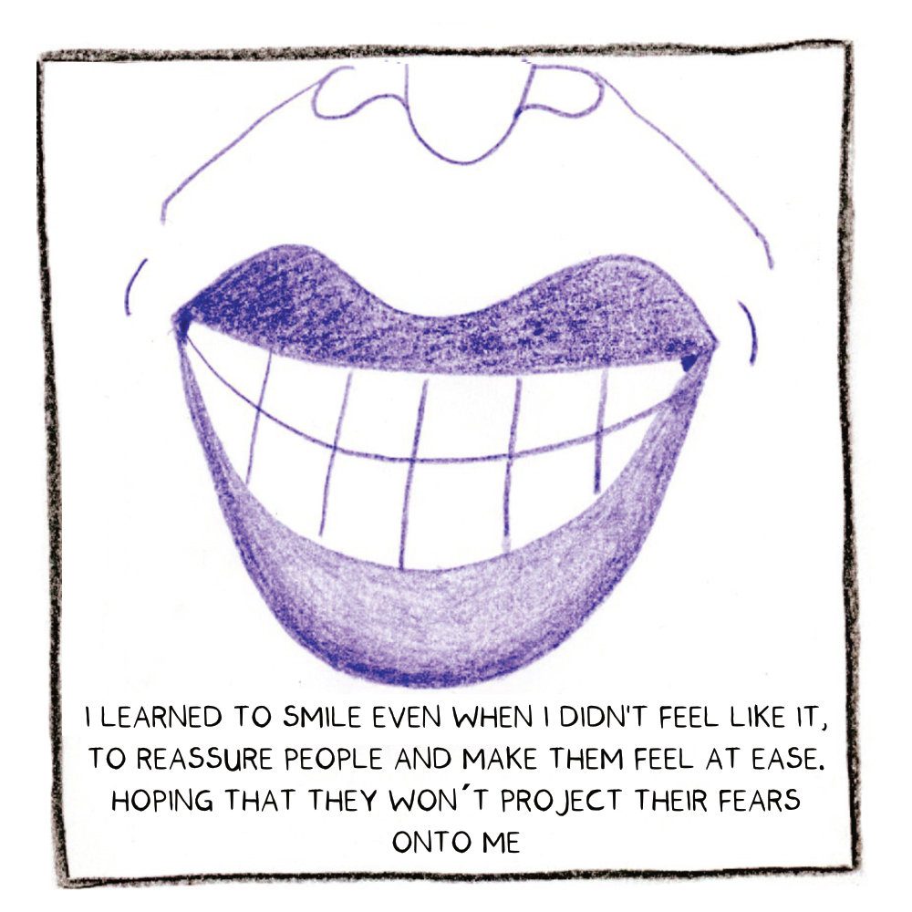 A close-up drawing of a smile. The caption reads: I learned to smile even when I didn't feel like it, to reassure people and make them feel at ease. Hoping that they won't project their fears onto me.