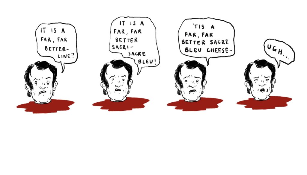 Four heads rest in their own pools of blood. They say: It is a far, far better–line? It is a far far, better sacri-sacre blue! 'Tis a far, far better sacre bleu cheese. Ugh...